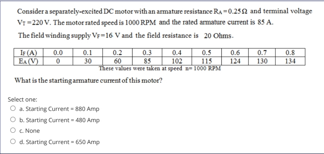 Consider a separately-excited DC motor with an armature resistance RA = 0.25 2 and terminal voltage
VT =220 V. The motor rated speed is 1000 RPM and the rated armature current is 85 A.
The field winding supply VF=16 V and the field resistance is 20 Ohms.
IF (A)
EA (V)
0.0
0.1
0.2
0.3
0.4
0.5
0.6
0.7
0.8
30
60
These values were taken at speed n= 1000 RPM
85
102
115
124
130
134
What is the starting armature current of this motor?
Select one:
O a. Starting Current = 880 Amp
b. Starting Current = 480 Amp
c. None
O d. Starting Current = 650 Amp
