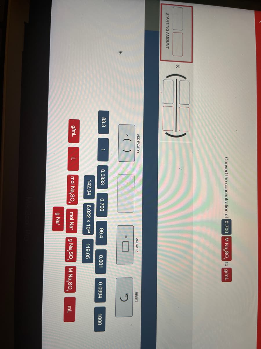 STARTING AMOUNT
X
83.3
ADD FACTOR
x( )
g/mL
1
Convert the concentration of 0.700 M Na₂SO, to g/mL
L
0.0833
0.700
142.04 6.022 x 1023
mol Na₂SO
99.4
mol Nat
g Na*
ANSWER
0.001
MacBook Pro
119.05
g Na₂SO M Na So
RESET
2
0.0994
mL
1000