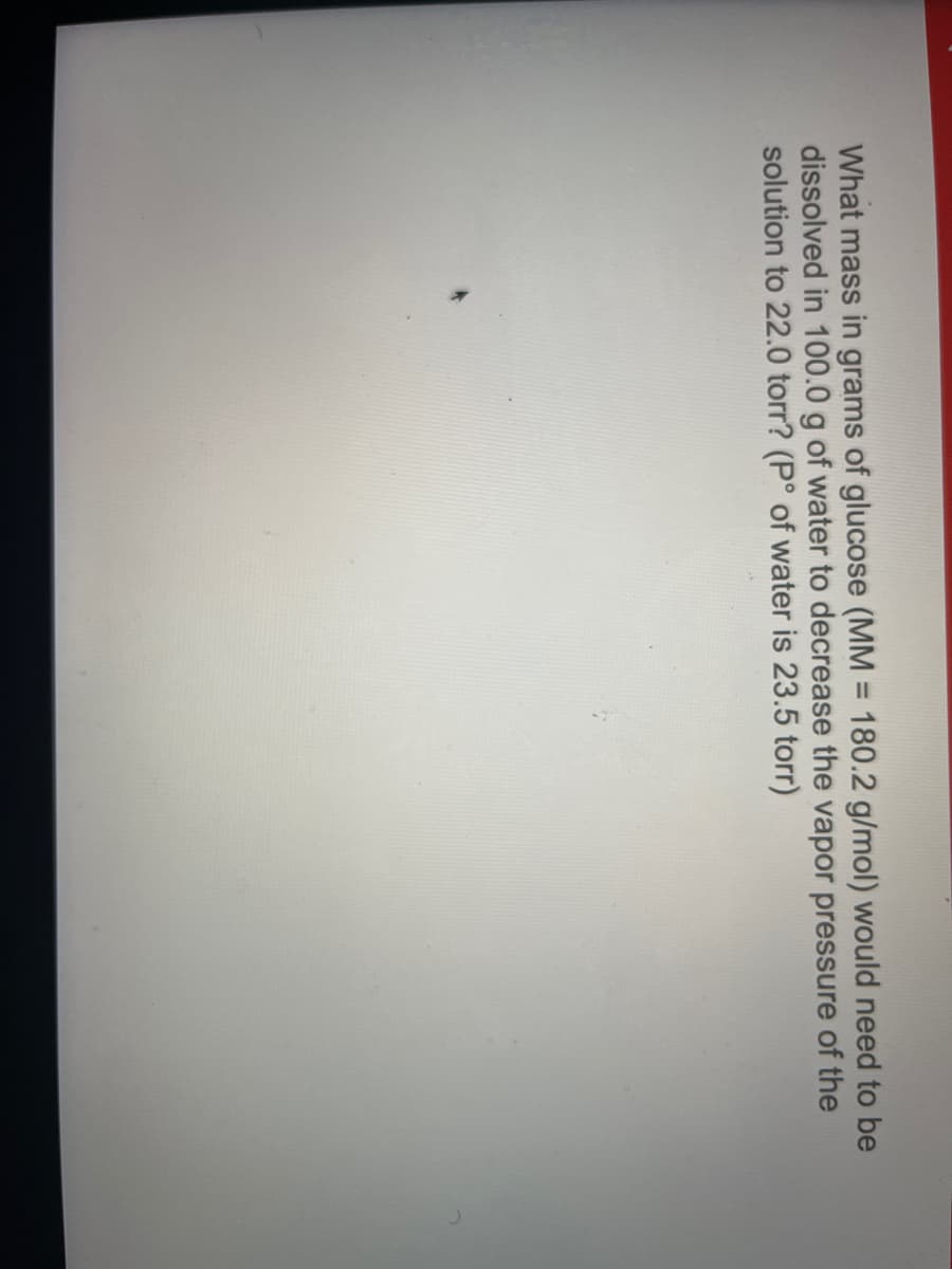 What mass in grams of glucose (MM = 180.2 g/mol) would need to be
dissolved in 100.0 g of water to decrease the vapor pressure of the
solution to 22.0 torr? (P° of water is 23.5 torr)