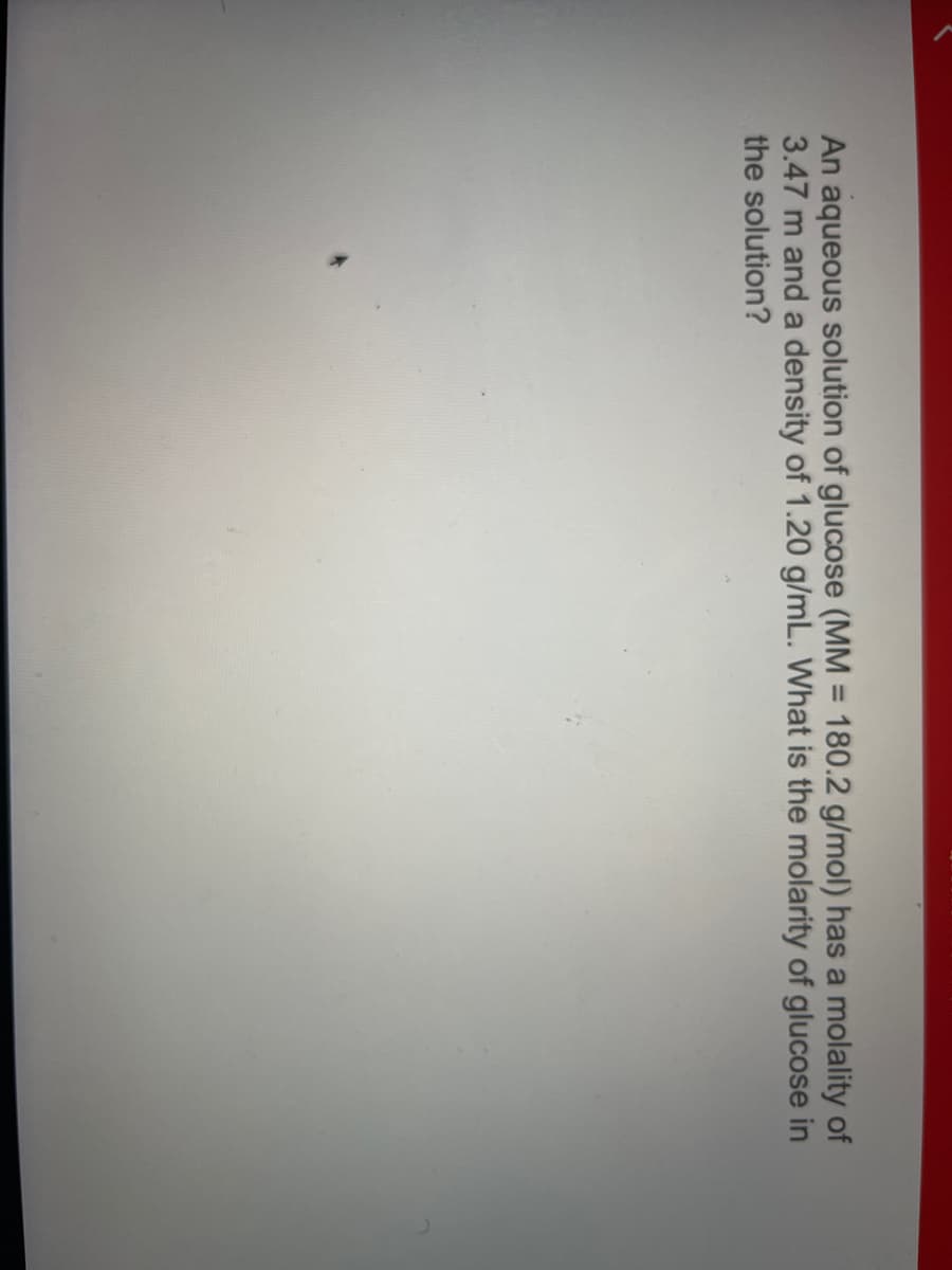 An aqueous solution of glucose (MM = 180.2 g/mol) has a molality of
3.47 m and a density of 1.20 g/mL. What is the molarity of glucose in
the solution?