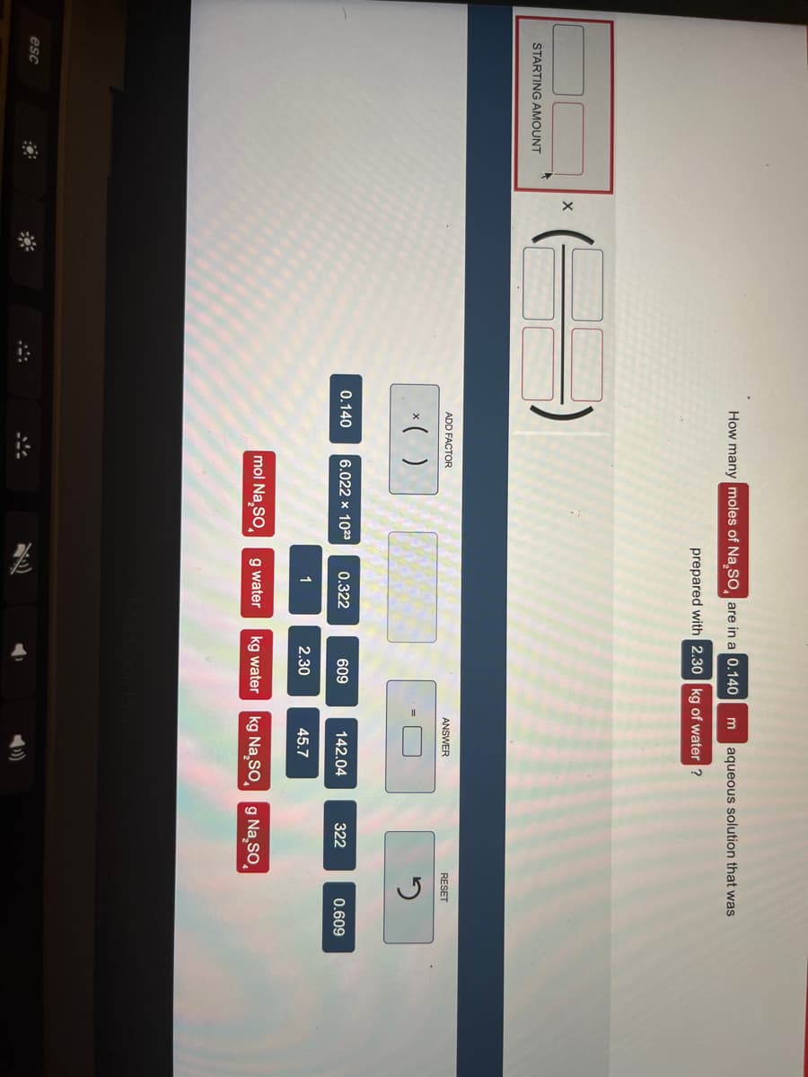 STARTING AMOUNT
esc
X
How many moles of Na₂SO are in a 0.140 m aqueous solution that was
prepared with 2.30 kg of water ?
ADD FACTOR
x( )
0.140 6.022 x 1023
mol Na₂SO
0.322
1
g water
609
2.30
kg water
ANSWER
142.04
45.7
kg Na₂SO
322
g Na₂SO
RESET
2
0.609