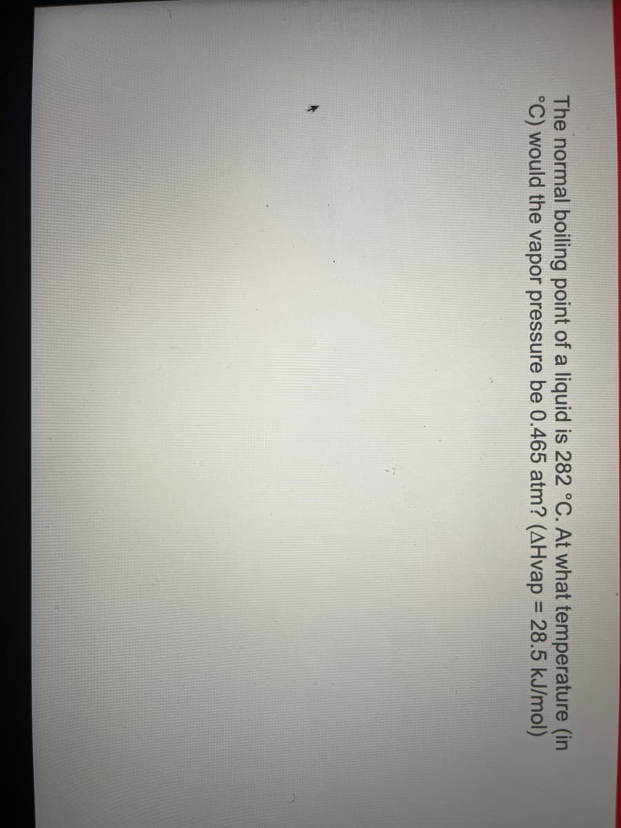 The normal boiling point of a liquid is 282 °C. At what temperature (in
°C) would the vapor pressure be 0.465 atm? (AHvap = 28.5 kJ/mol)