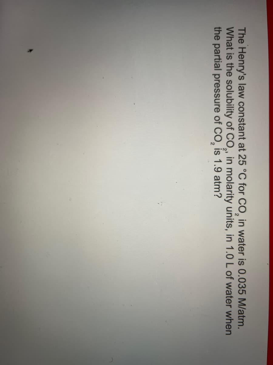 The Henry's law constant at 25 °C for CO₂ in water is 0.035 M/atm.
What is the solubility of CO₂, in molarity units, in 1.0 L of water when
the partial pressure of CO₂ is 1.9 atm?