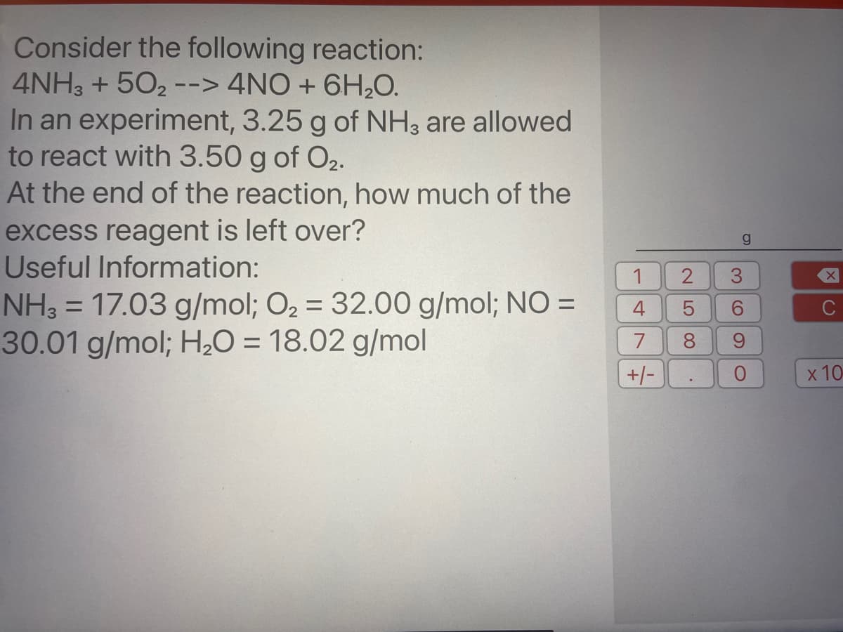 Consider the following reaction:
4NH3 + 502 --> 4NO + 6H,O.
In an experiment, 3.25 g of NH3 are allowed
to react with 3.50 g of O2.
At the end of the reaction, how much of the
excess reagent is left over?
Useful Information:
NH3 = 17.03 g/mol; O2 = 32.00 g/mol; NO =
30.01 g/mol; H20 = 18.02 g/mol
1
%3D
4
9.
7
8.
+/-
x 10
co
LO
