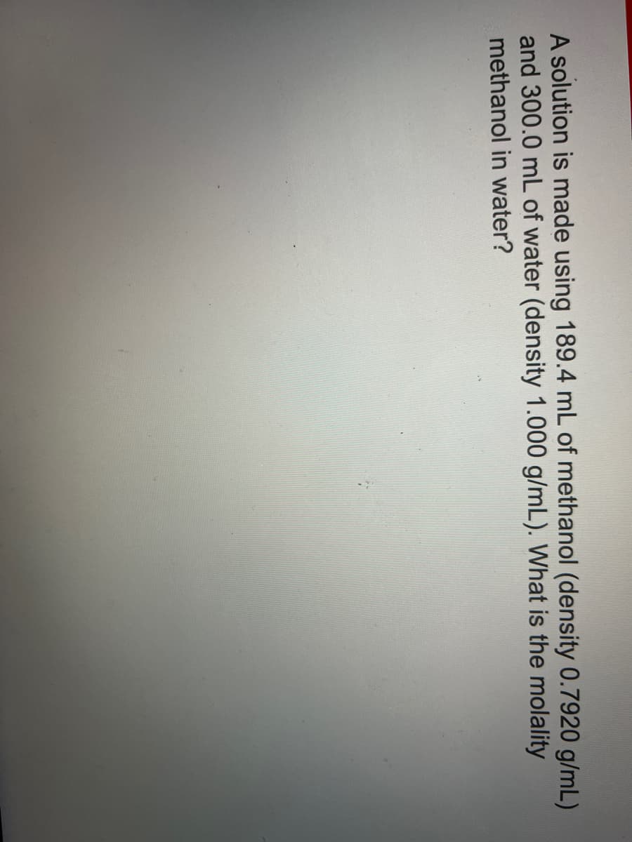 A solution is made using 189.4 mL of methanol (density 0.7920 g/mL)
and 300.0 mL of water (density 1.000 g/mL). What is the molality
methanol in water?