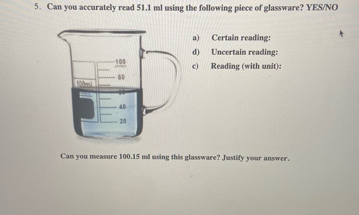 5. Can you accurately read 51.1 ml using the following piece of glassware? YES/N0
a)
Certain reading:
d)
Uncertain reading:
100
c)
Reading (with unit):
80
100ml
40
20
Can you measure 100.15 ml using this glassware? Justify your answer.
