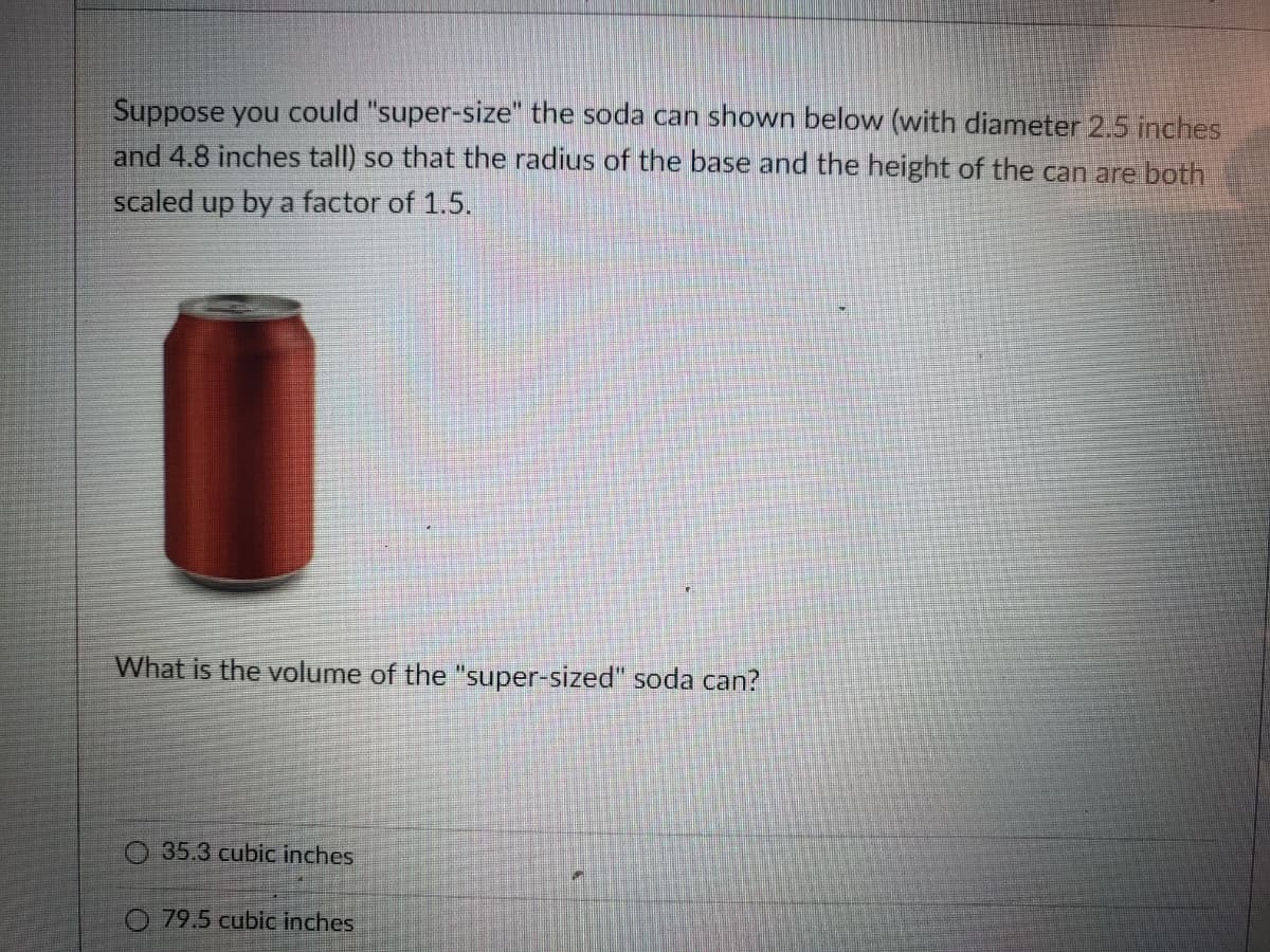 Suppose you could "super-size" the soda can shown below (with diameter 2.5 inches
and 4.8 inches tall) so that the radius of the base and the height of the can are both
scaled up by a factor of 1.5.
What is the volume of the "super-sized" soda can?
O 35.3 cubic inches
O 79.5 cublc inches
