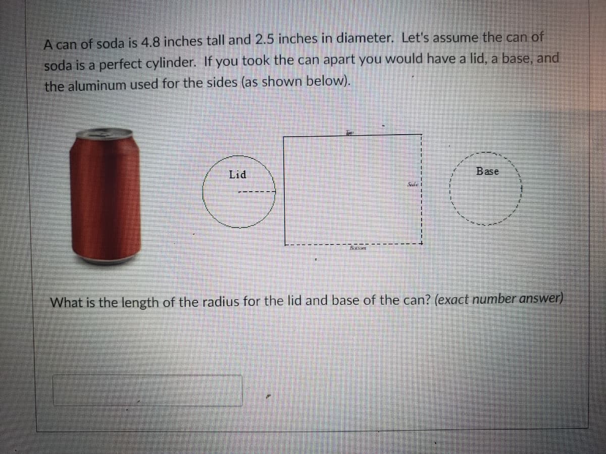 A can of soda is 4.8 inches tall and 2.5 inches in diameter. Let's assume the can of
soda is a perfect cylinder. If you took the can apart you would have a lid, a base, and
the aluminum used for the sides (as shown below).
Base
Lid
What is the length of the radius for the lid and base of the can? (exact number answer).
