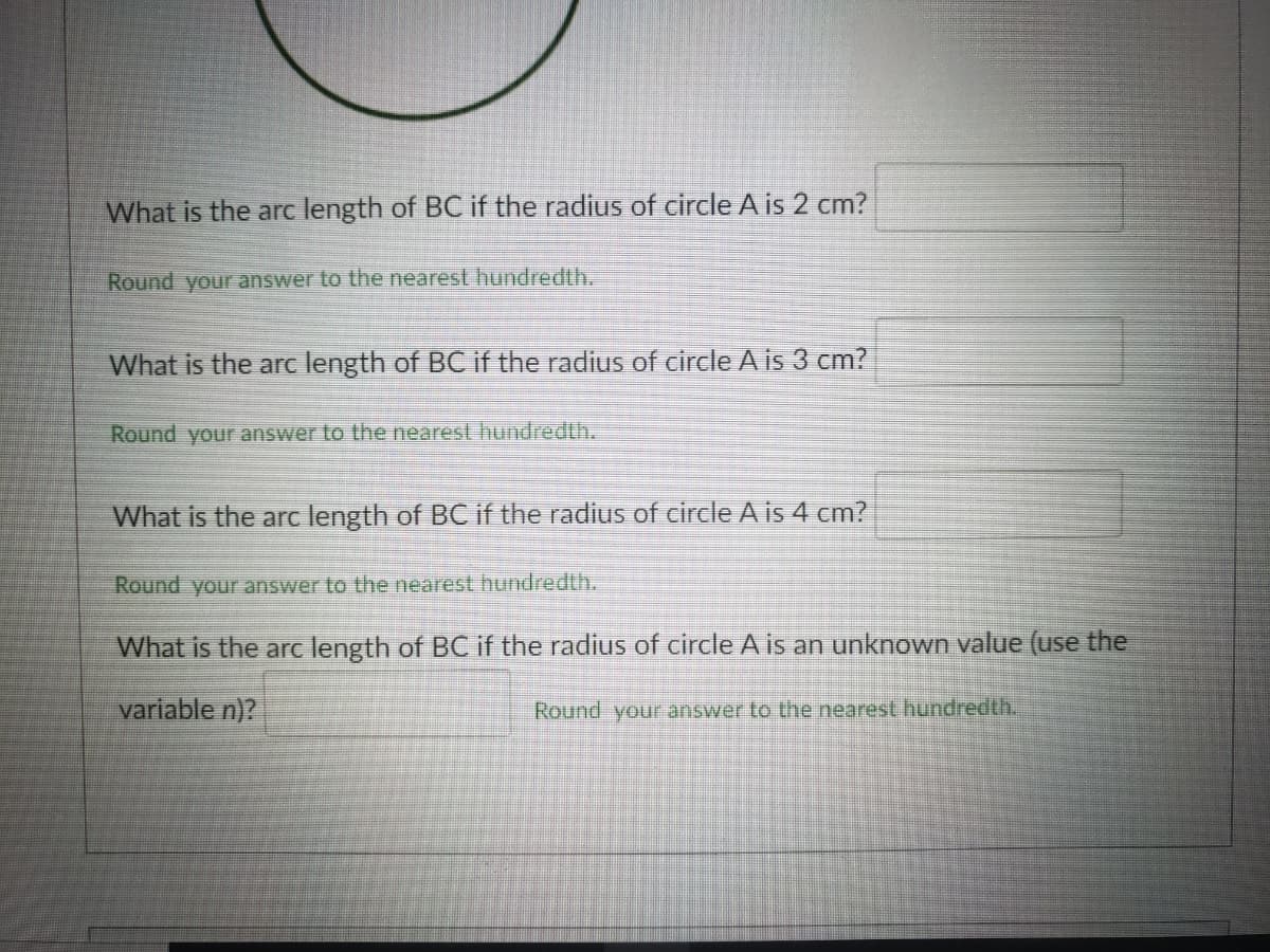 What is the arc length of BC if the radius of circle A is 2 cm?
Round your answer to the nearest hundredth.
What is the arc length of BC if the radius of circle A is 3 cm?
Round your answer to the nearest hundredth.
What is the arc length of BC if the radius of circle A is 4 cm?
Round your answer to the nearest hundredth.
What is the arc length of BC if the radius of circle A is an unknown value (use the
variable n)?
Round your answer to the nearest hundredth.
