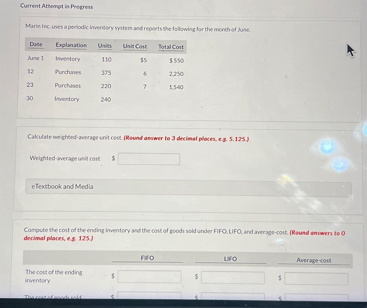 Current Attempt in Progress
Marin Inc. uses a periodic inventory system and reports the following for the month of June.
Date
Explanation Units Unit Cost
Total Cost
June 1
Inventory
110
$5
$550
222
12
Purchases
375
6
2,250
23
Purchases
220
7
1,540
30
Inventory
240
Calculate weighted-average unit cost. (Round answer to 3 decimal places, e.g. 5.125.)
Weighted-average unit cost $
eTextbook and Media
Compute the cost of the ending inventory and the cost of goods sold under FIFO, LIFO, and average-cost. (Round answers to 0
decimal places, e.g. 125.)
The cost of the ending
inventory
$
The cost of goods sold
FIFO
$
LIFO
Average-cost
$