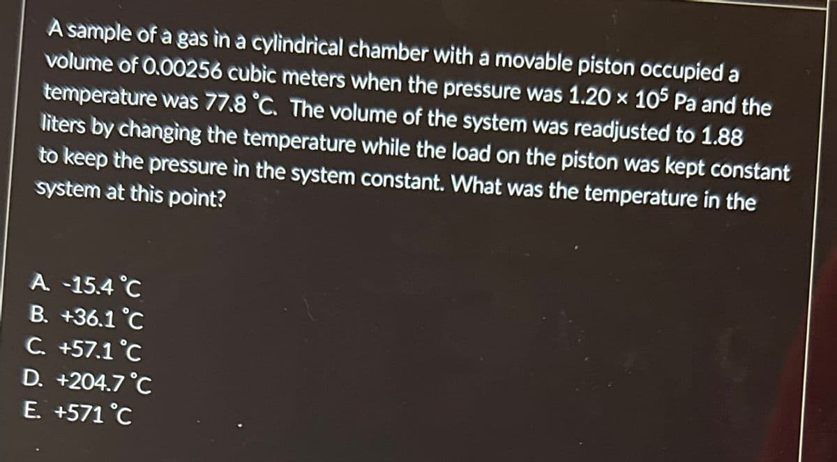 A sample of a gas in a cylindrical chamber with a movable piston occupied a
volume of 0.00256 cubic meters when the pressure was 1.20 × 105 Pa and the
temperature was 77.8 °C. The volume of the system was readjusted to 1.88
liters by changing the temperature while the load on the piston was kept constant
to keep the pressure in the system constant. What was the temperature in the
system at this point?
A. -15.4 °C
B. +36.1°C
C. +57.1 °C
D. +204.7°C
E. +571 °C