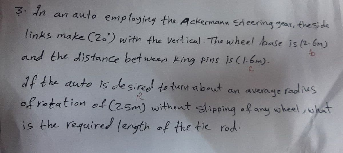 3. dn an auto employing the Ackermann Steering gear, the side
links make C(20) with the vertical The wheel base is (2-6m)
and the distance bet ween king pins is (1-6m).
1f the auto is desired to turn about an average
radius
of rotation of (25m) without slipping of any wheel, what
is the required length of the tic rod.
