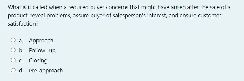 What is it called when a reduced buyer concerns that might have arisen after the sale of a
product, reveal problems, assure buyer of salesperson's interest, and ensure customer
satisfaction?
O a. Approach
O b. Follow- up
O c. Closing
O d. Pre-approach
