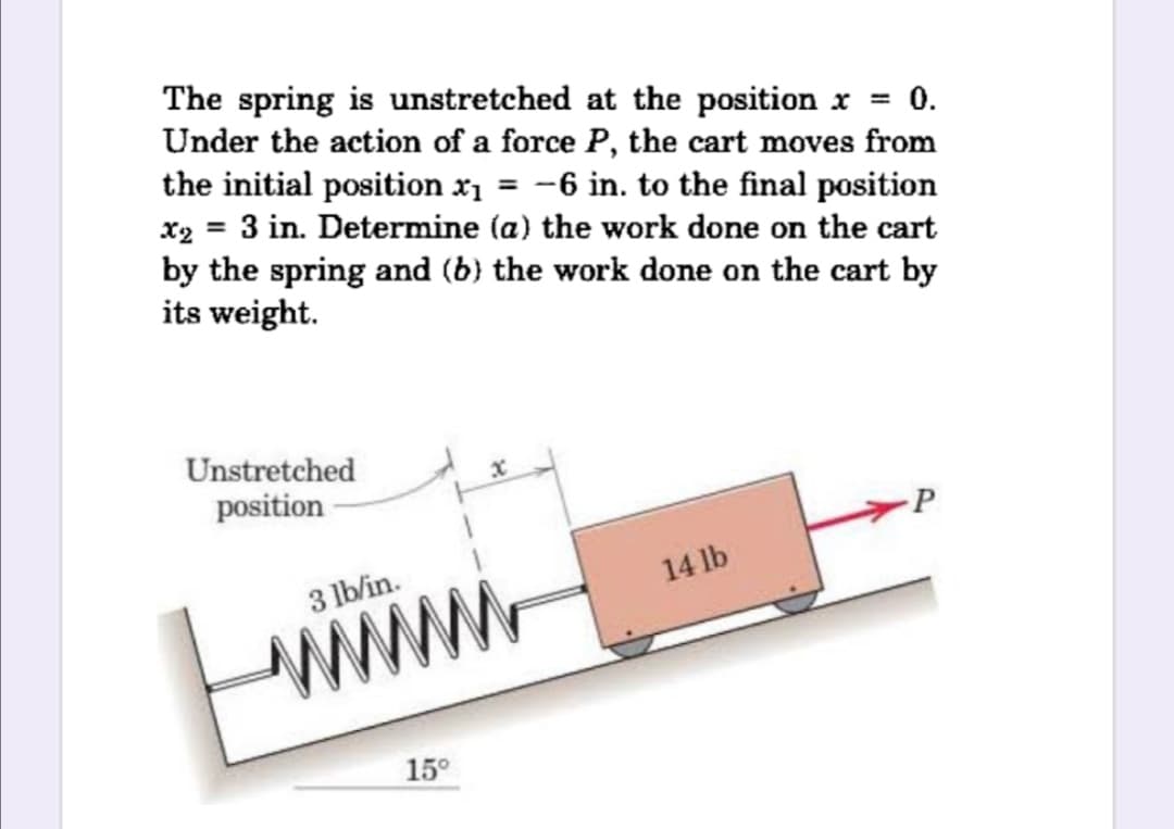 The spring is unstretched at the position x = 0.
Under the action of a force P, the cart moves from
the initial position x1 = -6 in. to the final position
x2 = 3 in. Determine (a) the work done on the cart
by the spring and (b) the work done on the cart by
its weight.
Unstretched
position
P
3 lb/in.
14 lb
www
15°
