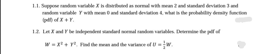 1.1. Suppose random variable X is distributed as normal with mean 2 and standard deviation 3 and
random variable Y with mean 0 and standard deviation 4, what is the probability density function
(pdf) of X + Y.
1.2. Let X and Y be independent standard normal random variables. Determine the pdf of
W = x² + y². Find the mean and the variance of U = /W.