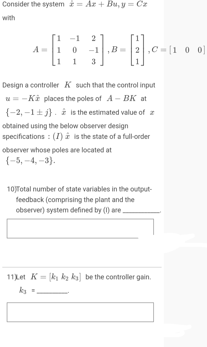 Consider the system i = Ax + Bu, y
= Cx
with
1
-1
A
1
-1
,B =
,C = [1 0 0]
1
1
3
Design a controller K such that the control input
u = -Kâ places the poles of A – BK at
{-2, –1±j} . âx is the estimated value of x
obtained using the below observer design
specifications : (I) â is the state of a full-order
observer whose poles are located at
{-5, –4, –3}.
10)Total number of state variables in the output-
feedback (comprising the plant and the
observer) system defined by (1) are
11)Let K = [k1 k2 k3] be the controller gain.
k3
%3D
