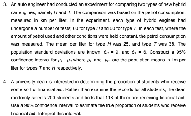 3. An auto engineer had conducted an experiment for comparing two types of new hybrid
car engines, namely H and T. The comparison was based on the petrol consumption,
measured in km per liter. In the experiment, each type of hybrid engines had
undergone a number of tests; 60 for type H and 50 for type T. In each test, where the
amount of petrol used and other conditions were held constant, the petrol consumption
was measured. The mean per liter for type H was 25, and type T was 38. The
population standard deviations are known, OH = 9, and ór= 6. Construct a 95%
confidence interval for μT - μH where μT and μ are the population means in km per
liter for types T and H respectively.
4. A university dean is interested in determining the proportion of students who receive
some sort of financial aid. Rather than examine the records for all students, the dean
randomly selects 200 students and finds that 118 of them are receiving financial aid.
Use a 90% confidence interval to estimate the true proportion of students who receive
financial aid. Interpret this interval.