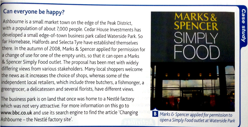 Can everyone be happy?
MARKS &
SPENCER
Ashbourne is a small market town on the edge of the Peak District,
with a population of about 7,000 people. Cedar House Investments has
developed a small edge-of-town business park called Waterside Park. So
far Homebase, Halfords and Selecta Tyre have established themselves
there. In the autumn of 2008, Marks & Spencer applied for permission for
a change of use for one of the empty units, so that it can open a Marks
& Spencer Simply Food outlet. The proposal has been met with widely
differing views from various stakeholders. Many local shoppers welcome
the news as it increases the choice of shops, whereas some of the
independent local retailers, which include three butchers, a fishmonger, a
greengrocer, a delicatessen and several florists, have different views.
The business park is on land that once was home to a Nestlé factory
which was not very attractive. For more information on this go to
www.bbc.co.uk and use its search engine to find the article 'Changing
Ashbourne - the Nestlé factory site'.
SIMPLY
FOOD
B Marks & Spencer applied for permission to
open a Simply Food outlet at Waterside Park
Case study
