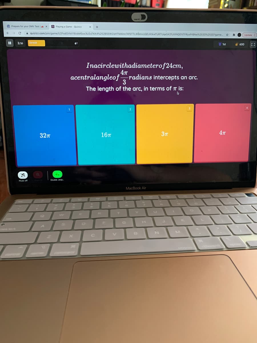 manve
A Prepare for your DMV Test |a x
OPlaying a Game - Quizizz
quizizz.com/join/game/U2FsdGVkX18zbMSox3U2uTKK4%252BSSWZoHTMAlnn74fSTTLWBmvUQEzKtkwTURTUgeS42fUIXNQ011TFRyxPrBNw%253D%253D?game. *
Update
Streak
2/20
8 1st
8 600
Inacirclewithadiameterof24cm,
4т
acentralangleof -
radians intercepts an arc.
3
The length of the arc, in terms of T is:
327
16T
37T
4т
Music off
Too n
Double Jeop.
МacВook Air
F G H
V
B
GOuon
MOSISO command
Comman

