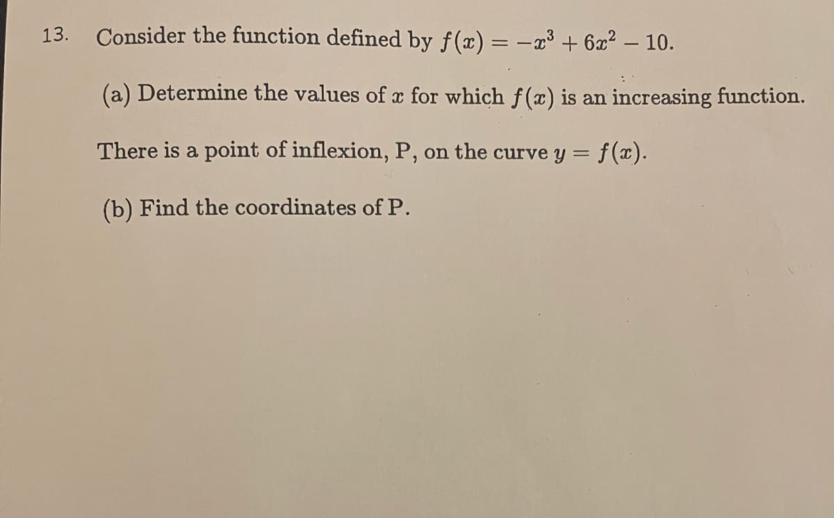 13. Consider the function defined by f(x) = -x³ + 6x² - 10.
(a) Determine the values of x for which f(x) is an increasing function.
There is a point of inflexion, P, on the curve y = f(x).
(b) Find the coordinates of P.