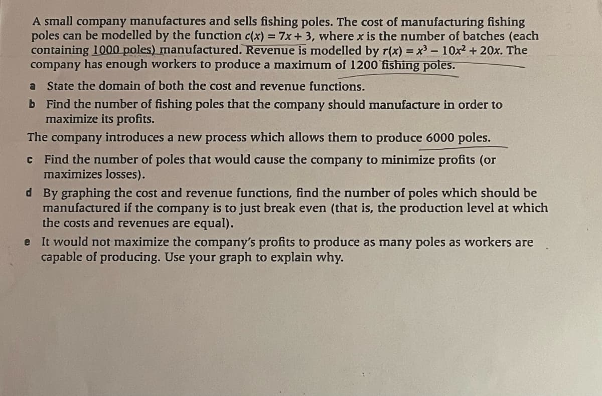 A small company manufactures and sells fishing poles. The cost of manufacturing fishing
poles can be modelled by the function c(x) = 7x + 3, where x is the number of batches (each
containing 1000 poles) manufactured. Revenue is modelled by r(x) = x³ - 10x² + 20x. The
company has enough workers to produce a maximum of 1200 fishing poles.
a State the domain of both the cost and revenue functions.
b Find the number of fishing poles that the company should manufacture in order to
maximize its profits.
The company introduces a new process which allows them to produce 6000 poles.
c Find the number of poles that would cause the company to minimize profits (or
maximizes losses).
d By graphing the cost and revenue functions, find the number of poles which should be
manufactured if the company is to just break even (that is, the production level at which
the costs and revenues are equal).
e
It would not maximize the company's profits to produce as many poles as workers are
capable of producing. Use your graph to explain why.