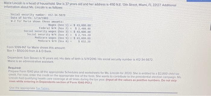 Marie Lincoln is a head of household. She is 37 years old and her address is 4110 N.E. 13th Street, Miami, FL 33127. Additional
information about Ms. Lincoln is as follows:
Social security number: 412-34-5670
Date of birth: 1/14/1983
W-2 for Marie shows these amounts:
Wages (box 1)
Federal W/H (box 2)
Social security wages (box 3)
Social security W/H (box 4)
Medicare wages (box 5)
Medicare W/H (box 6)
Form 1099-INT for Marie shows this amount:
Box 1-$500.00 from A & D Bank,
$ 43,600.00
$2,488.00
S 43.600.00
$2,703.20
$ 43,600.00
$ 632.20
Dependent: Son Steven is 10 years old. His date of birth is 5/11/2010. His social security number is 412-34-5672.
Marie is an administrative assistant.
Required:
Prepare Form 1040 plus all the appropriate Schedules and worksheets for Ms. Lincoin for 2020 She is entitled to a $2.000 child tax
credit. For now, enter the credit on the appropriate line of the form. She wants to contribute to the presidential election campaign Ms
Lincoln had qualifying health care coverage at all times during the tax year. (Input all the values as positive numbers. Do not skip
rows while entering in Dependents section of Form 1040 PG1.)
Use the appropriate Tas Tables