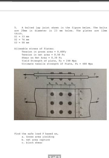 5.
A bolted lap joint shown in the figure below. The bolts
are 20nn in dianeter in 23 mm holes. The plates are 12mm
thick.
x1 = 33 man
x2 - 76 man
X3 = 50 an
Allowable stress of Plates:
Tension in gross area - 0.60FY
Tension in net area - 0.50 Fu
Shear on Net Area = 0.30 Fu
Yield Strength of plate, Fy = 248 Mpa
Uitimate tensile strength of Plate, Fu = 400 Mpa
Find the safe load P based on,
a. Gross area yielding
b. net area rapture
c. block shear
3 of 3
