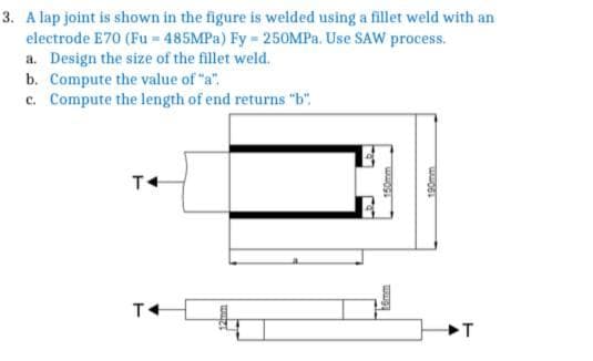 3. A lap joint is shown in the figure is welded using a fillet weld with an
electrode E70 (Fu = 485MPA) Fy 250MPa. Use SAW process.
a. Design the size of the fillet weld.
b. Compute the value of "a".
c. Compute the length of end returns "b".
kemm
190mm
