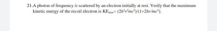 21.A photon of frequency is scattered by an electron initially at rest. Verify that the maximum
kinetic energy of the recoil electron is KE,max= (2h'v*mc*)/(1+2hv/mc²).
