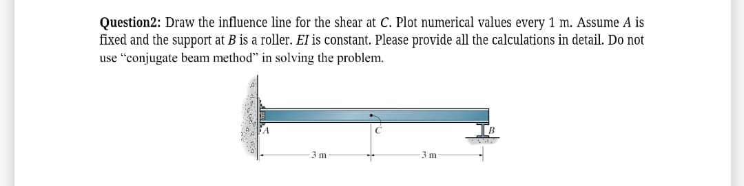 Question2: Draw the influence line for the shear at C. Plot numerical values every 1 m. Assume A is
fixed and the support at B is a roller. El is constant. Please provide all the calculations in detail. Do not
use "conjugate beam method" in solving the problem.
3 m
3 m
