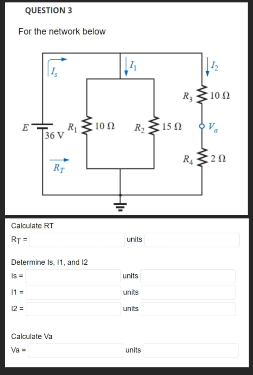 QUESTION 3
For the network below
Ε'
Is
11 =
36 V
Calculate RT
RT =
12 =
RT
Determine Is, 11, and 12
Is =
Calculate Va
Va =
R₁
www
10 Ω
14₁
4₁
R₂
units
units
units
units
units
15 Ω
R3
R4
1₂
10 Ω
202