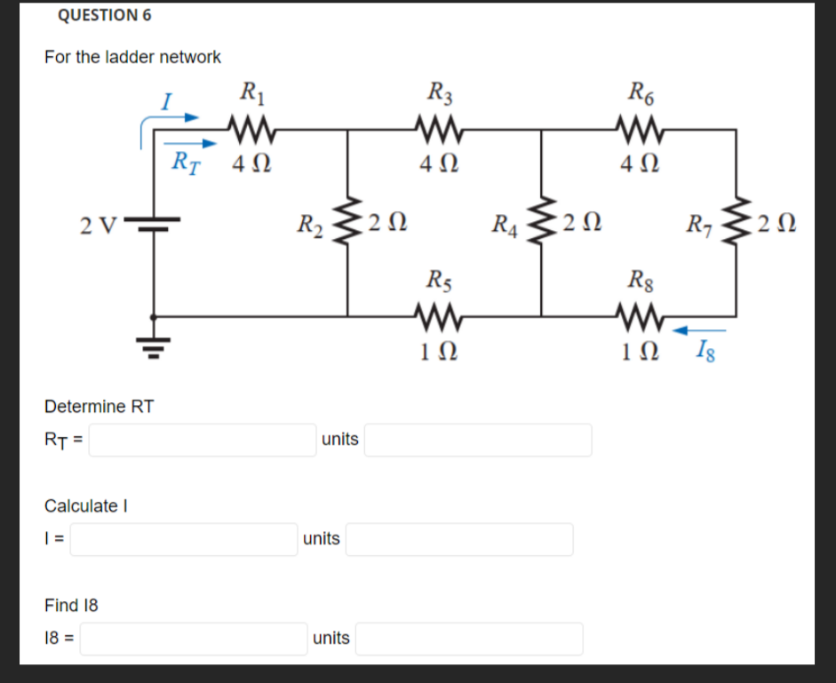 QUESTION 6
For the ladder network
2 V
Determine RT
RT =
Calculate I
|=
+₁
Find 18
18 =
RT
R₁
www
4Ω
R₂
units
units
units
202
R3
www
4Ω
R5
www
1Ω
RA
R6
www
4Ω
282 R₁ 202
2Ω
R8
www
1Ω Ig