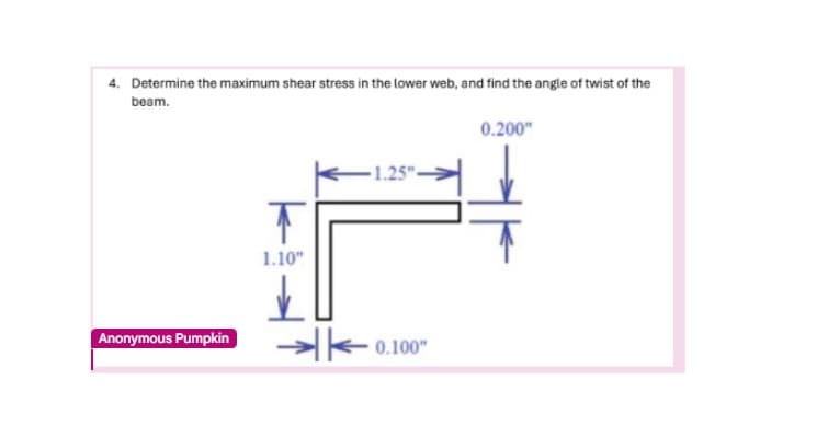 4. Determine the maximum shear stress in the lower web, and find the angle of twist of the
beam.
Anonymous Pumpkin
T
1.10"
✓
A
0.200"
1.25"
0.100"