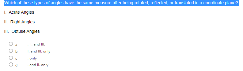 Which of these types of angles have the same measure after being rotated, reflected, or translated in a coordinate plane?
1. Acute Angles
II. Right Angles
III. Obtuse Angles
a
b
C
d
I. II. and III.
II. and III. only
1. only
I. and II. only