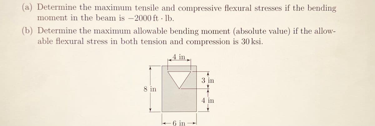 (a) Determine the maximum tensile and compressive flexural stresses if the bending
moment in the beam is -2000 ft-lb.
(b) Determine the maximum allowable bending moment (absolute value) if the allow-
able flexural stress in both tension and compression is 30 ksi.
4 in
8 in
6 in
3 in
4 in