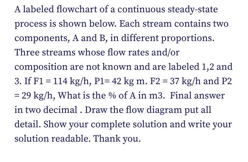 A labeled flowchart of a continuous steady-state
process is shown below. Each stream contains two
components, A and B, in different proportions.
Three streams whose flow rates and/or
composition are not known and are labeled 1,2 and
3. If F1 = 114 kg/h, P1= 42 kg m. F2 = 37 kg/h and P2
= 29 kg/h, What is the % of A in m3. Final answer
in two decimal . Draw the flow diagram put all
detail. Show your complete solution and write your
solution readable. Thank you.
