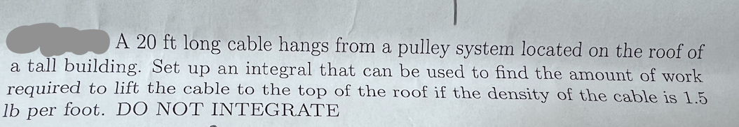 A 20 ft long cable hangs from a pulley system located on the roof of
a tall building. Set up an integral that can be used to find the amount of work
required to lift the cable to the top of the roof if the density of the cable is 1.5
lb
per
foot. DO ΝΟΤIΝΤΕG RATE
