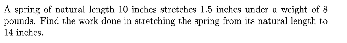 A spring of natural length 10 inches stretches 1.5 inches under a weight of 8
pounds. Find the work done in stretching the spring from its natural length to
14 inches.
