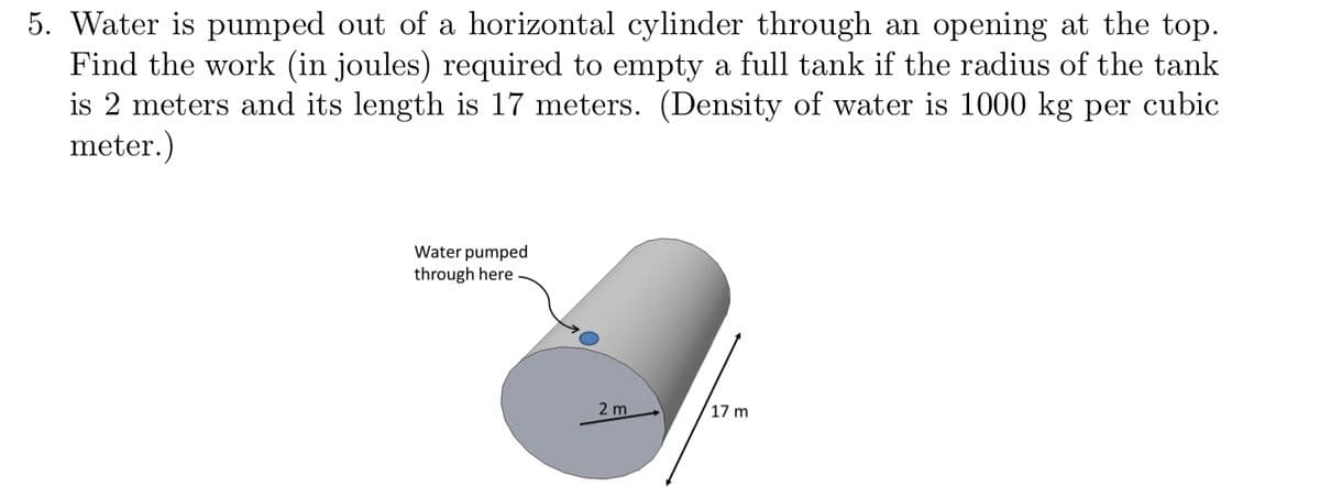 5. Water is pumped out of a horizontal cylinder through an opening at the top.
Find the work (in joules) required to empty a full tank if the radius of the tank
is 2 meters and its length is 17 meters. (Density of water is 1000 kg per cubic
meter.)
Water pumped
through here
2 m
17 m
