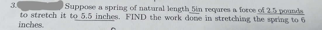 3.
to stretch it to 5.5 inches. FIND the work done in stretching the spring to 6
inches.
Suppose a spring of natural length 5in requres a force of 2.5 pounds
