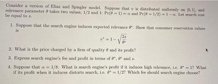 Consider a version of Eliaz and Spiegler model. Suppose that v is distributed uniformly on (0, 1], and
relevance parameter takes two values, 1/2 and 1: Pr(0-1)= a and Pr(0=1/2) = 1-a. Let search cost
be equal to s.
1. Suppose that the search engine induces expected relevance 0. Show that consumer reservation values
is
v² = 1-
28
0e
2. What is the price charged by a firm of quality and its profit?
3. Express search engine's fee and profit in terms of 0, 0 and s.
4. Suppose that a = 1/8. What is search engine's profit if it induces high relevance, i.e. * = 1? What
if its profit when it induces distorts search, i.e. 0 = 1/2? Which fee should search engine choose?