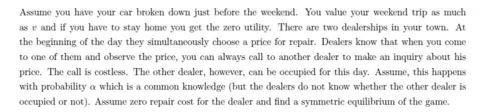 Assume you have your car broken down just before the weekend. You value your weekend trip as much
as v and if you have to stay home you get the zero utility. There are two dealerships in your town. At
the beginning of the day they simultaneously choose a price for repair. Dealers know that when you come
to one of them and observe the price, you can always call to another dealer to make an inquiry about his
price. The call is costless. The other dealer, however, can be occupied for this day. Assume, this happens
with probability a which is a common knowledge (but the dealers do not know whether the other dealer is
occupied or not). Assume zero repair cost for the dealer and find a symmetric equilibrium of the game.