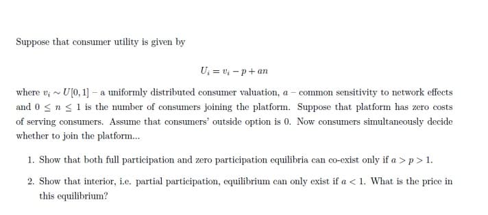 Suppose that consumer utility is given by
U₁ = v₁-p+an
where v;~ U[0, 1] - a uniformly distributed consumer valuation, a - common sensitivity to network effects
and 0 ≤ n ≤ 1 is the number of consumers joining the platform. Suppose that platform has zero costs
of serving consumers. Assume that consumers' outside option is 0. Now consumers simultaneously decide
whether to join the platform...
1. Show that both full participation and zero participation equilibria can co-exist only if a > p > 1.
2. Show that interior, i.e. partial participation, equilibrium can only exist if a < 1. What is the price in
this equilibrium?