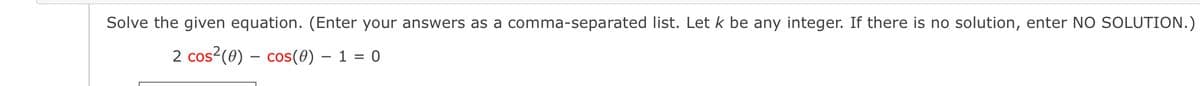 Solve the given equation. (Enter your answers as a comma-separated list. Let k be any integer. If there is no solution, enter NO SOLUTION.)
2 cos2(0) – cos(0) – 1 = 0
