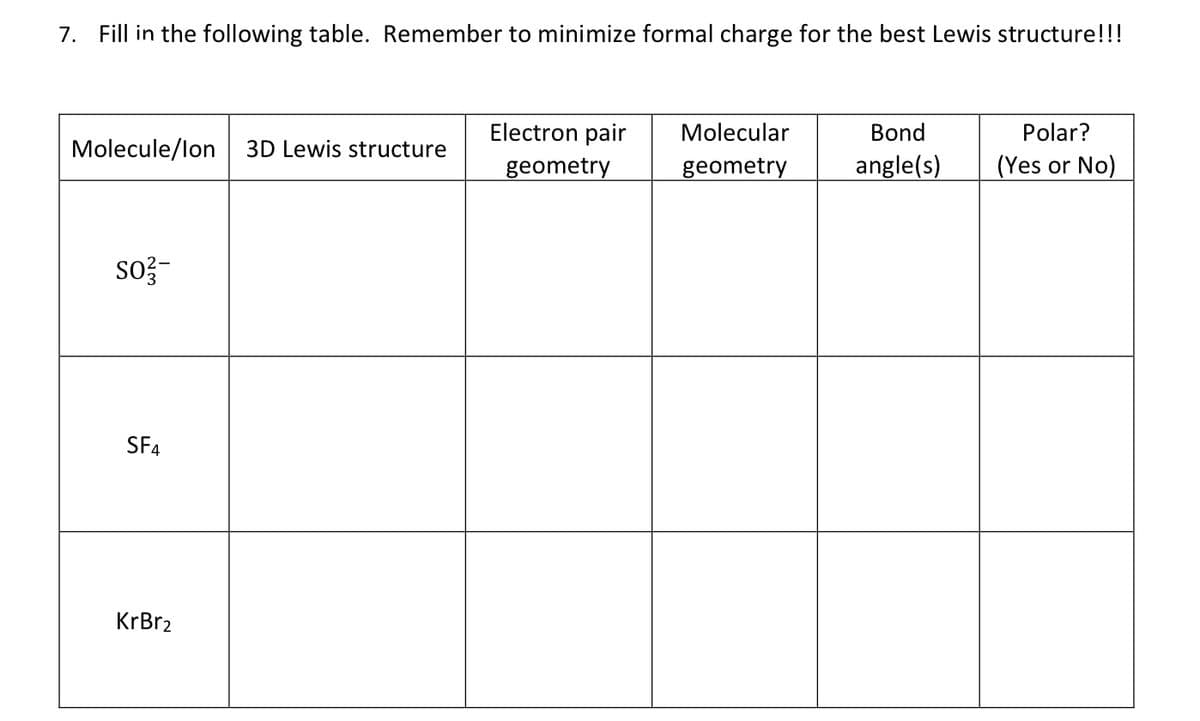 7. Fill in the following table. Remember to minimize formal charge for the best Lewis structure!!!
Electron pair
Molecular
Bond
Polar?
Molecule/lon| 3D Lewis structure
geometry
geometry
angle(s)
(Yes or No)
so?-
SF4
KrBr2
