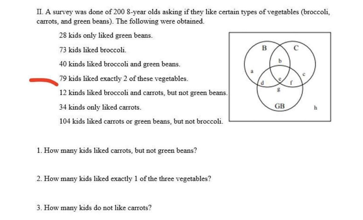 II. A survey was done of 200 8-year olds asking if they like certain types of vegetables (broccoli,
carrots, and green beans). The following were obtained.
28 kids only liked green beans.
73 kids liked broccoli.
B
40 kinds liked broccoli and
green beans.
79 kids liked exactly 2 of these vegetables.
e
12 kinds liked broccoli and carrots, but not green beans.
34 kinds only liked carrots.
GB
104 kids liked carrots or green beans, but not broccoli.
1. How many kids liked carrots, but not green beans?
2. How many kids liked exactly 1 of the three vegetables?
3. How many kids do not like carrots?
