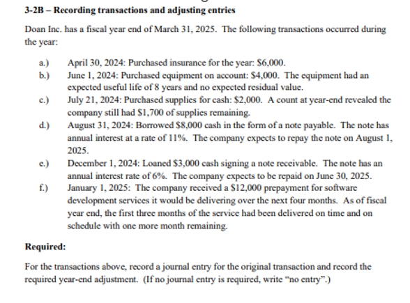 3-2B-Recording transactions and adjusting entries
Doan Inc. has a fiscal year end of March 31, 2025. The following transactions occurred during
the year:
a.)
b.)
c.)
d.)
c.)
f.)
April 30, 2024: Purchased insurance for the year: $6,000.
June 1, 2024: Purchased equipment on account: $4,000. The equipment had an
expected useful life of 8 years and no expected residual value.
July 21, 2024: Purchased supplies for cash: $2,000. A count at year-end revealed the
company still had $1,700 of supplies remaining.
August 31, 2024: Borrowed $8,000 cash in the form of a note payable. The note has
annual interest at a rate of 11%. The company expects to repay the note on August 1,
2025.
December 1, 2024: Loaned $3,000 cash signing a note receivable. The note has an
annual interest rate of 6%. The company expects to be repaid on June 30, 2025.
January 1, 2025: The company received a $12,000 prepayment for software
development services it would be delivering over the next four months. As of fiscal
year end, the first three months of the service had been delivered on time and on
schedule with one more month remaining.
Required:
For the transactions above, record a journal entry for the original transaction and record the
required year-end adjustment. (If no journal entry is required, write "no entry".)