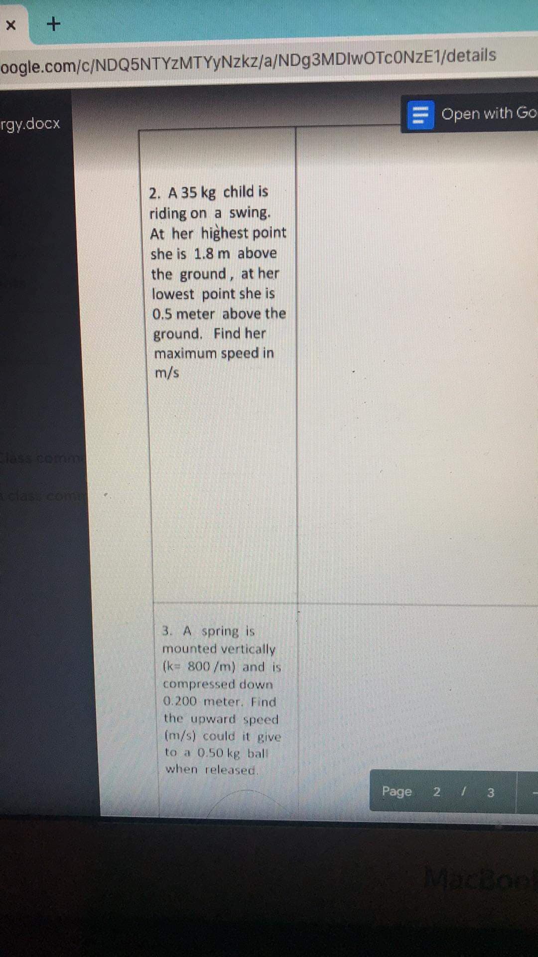 oogle.com/c/NDQ5NTYZMTYyNzkz/a/ND93MDIWOTCONZE1/details
Open with Go
rgy.docx
2. A 35 kg child is
riding on a swing.
At her highest point
she is 1.8 m above
the ground, at her
lowest point she is
0.5 meter above the
ground. Find her
maximum speed in
m/s
lass come
clas com
3. A spring is
mounted vertically
(k= 800/m) and is
compressed down
0.200 meter. Find
the upward speed
(m/s) could it give
to a 0.50 kg ball
when released.
Page 2 / 3
MacBon

