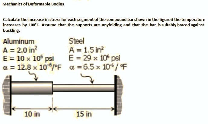 Mechanics of Deformable Bodies
Calculate the increase in stress for each segment of the compound bar shown in the figureif the temperature
increases by 100°F. Assume that the supports are unyielding and that the bar is suitably braced against
buckling.
Steel
A = 1.5 in?
E = 29 x 10° psi
a = 12.8 x 10/°F a =6.5 x 10/oF
Aluminum
A = 2.0 in?
E = 10 x 10 psi
10 in
15 in
