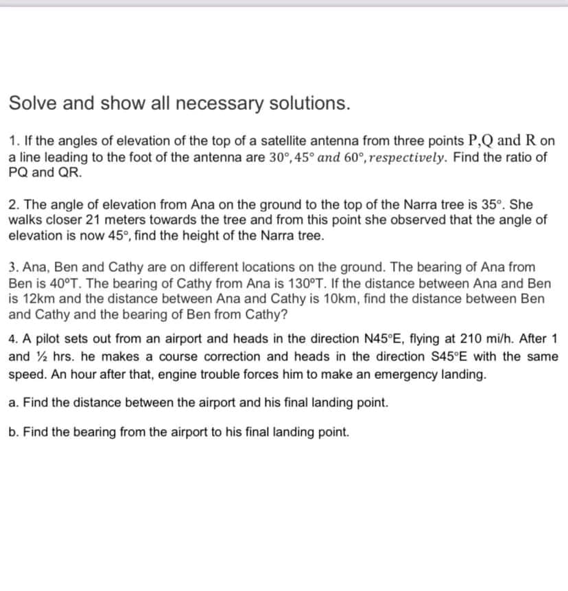 Solve and show all necessary solutions.
1. If the angles of elevation of the top of a satellite antenna from three points P,Q and R on
a line leading to the foot of the antenna are 30°, 45° and 60°, respectively. Find the ratio of
PQ and QR.
2. The angle of elevation from Ana on the ground to the top of the Narra tree is 35°. She
walks closer 21 meters towards the tree and from this point she observed that the angle of
elevation is now 45°, find the height of the Narra tree.
3. Ana, Ben and Cathy are on different locations on the ground. The bearing of Ana from
Ben is 40°T. The bearing of Cathy from Ana is 130°T. If the distance between Ana and Ben
is 12km and the distance between Ana and Cathy is 10km, find the distance between Ben
and Cathy and the bearing of Ben from Cathy?
4. A pilot sets out from an airport and heads in the direction N45 E, flying at 210 mi/h. After 1
and % hrs. he makes a course correction and heads in the direction S45°E with the same
speed. An hour after that, engine trouble forces him to make an emergency landing.
a. Find the distance between the airport and his final landing point.
b. Find the bearing from the airport to his final landing point.
